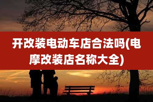 开改装电动车店合法吗(电摩改装店名称大全)