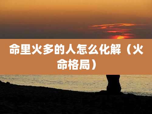 命里火多的人怎么化解（火命格局）