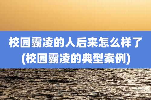 校园霸凌的人后来怎么样了(校园霸凌的典型案例)