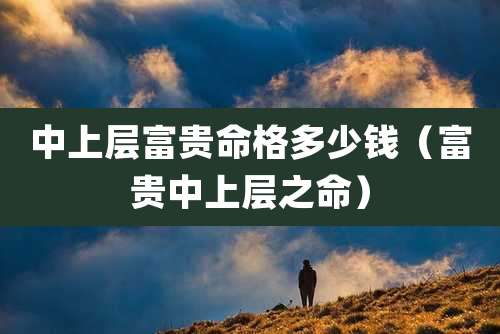 中上层富贵命格多少钱（富贵中上层之命）