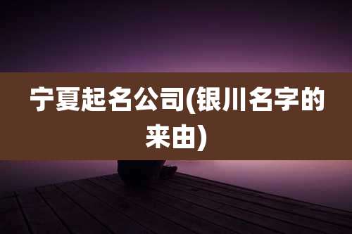 宁夏起名公司(银川名字的来由)
