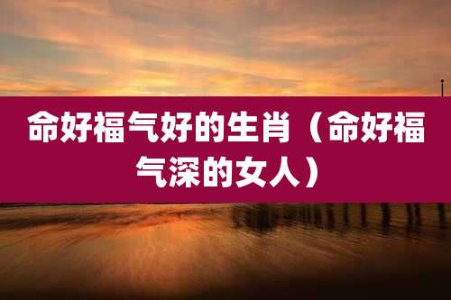 命好福气好的生肖（命好福气深的女人）
