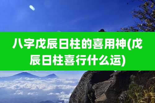 八字戊辰日柱的喜用神(戊辰日柱喜行什么运)