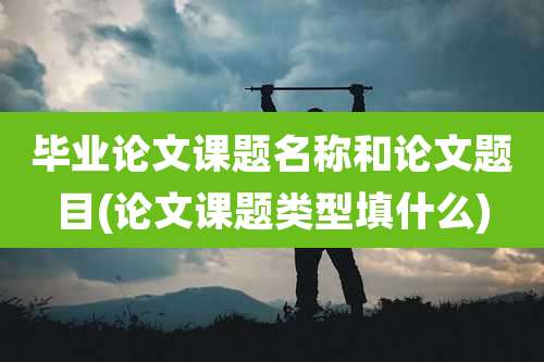 毕业论文课题名称和论文题目(论文课题类型填什么)
