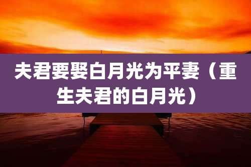 夫君要娶白月光为平妻(重生夫君的白月光)