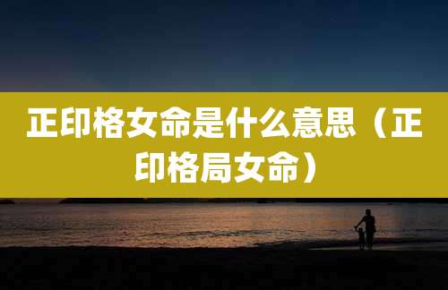 正印格女命是什么意思(正印格局女命)