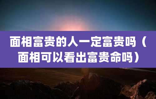 面相富贵的人一定富贵吗（面相可以看出富贵命吗）
