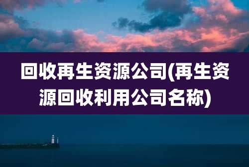 回收再生资源公司(再生资源回收利用公司名称)