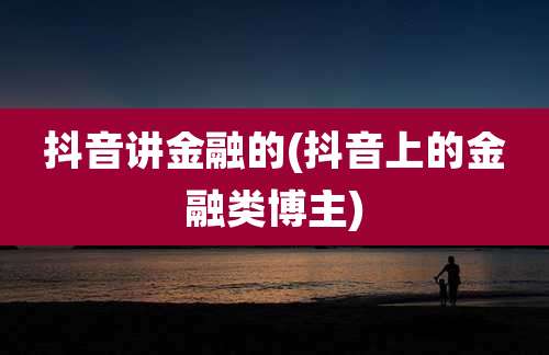 抖音讲金融的(抖音上的金融类博主)