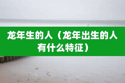 龙年生的人(龙年出生的人有什么特征)