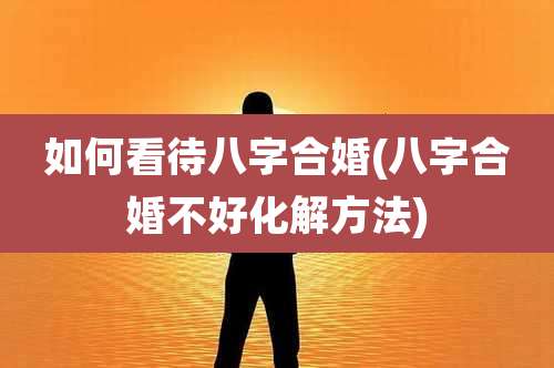 如何看待八字合婚(八字合婚不好化解方法)
