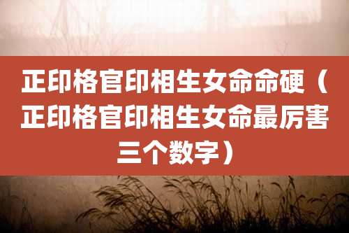 正印格官印相生女命命硬(正印格官印相生女命最厉害三个数字)