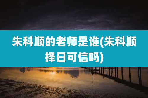 朱科顺的老师是谁(朱科顺择日可信吗)