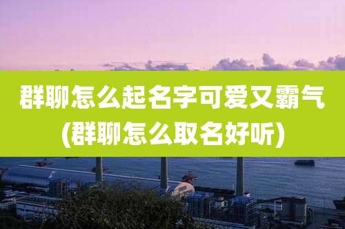 群聊怎么起名字可爱又霸气(群聊怎么取名好听)
