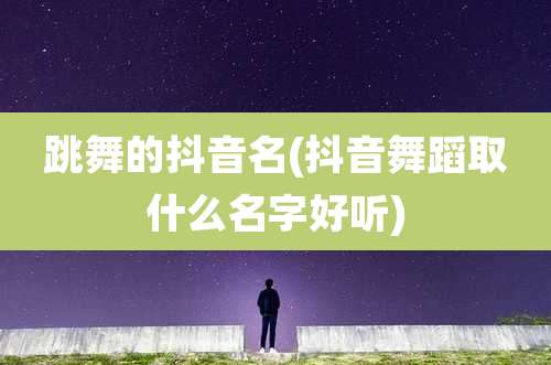 跳舞的抖音名(抖音舞蹈取什么名字好听)