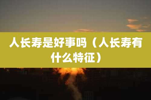 人长寿是好事吗（人长寿有什么特征）