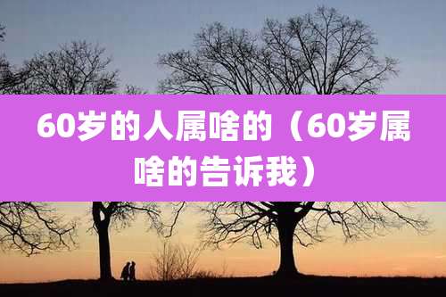 60岁的人属啥的（60岁属啥的告诉我）