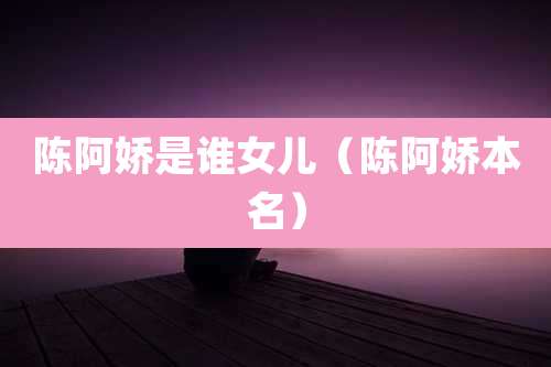 陈阿娇是谁女儿（陈阿娇本名）