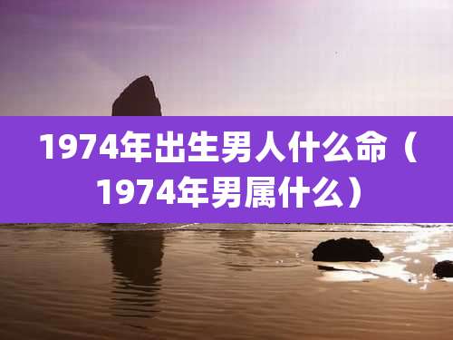 1974年出生男人什么命（1974年男属什么）