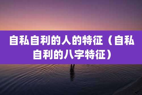 自私自利的人的特征(自私自利的八字特征)