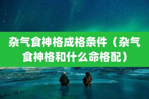 杂气食神格成格条件（杂气食神格和什么命格配）
