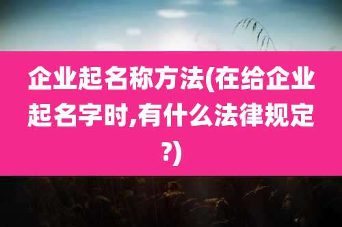 企业起名称方法(在给企业起名字时,有什么法律规定?)