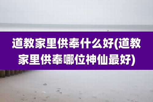 道教家里供奉什么好(道教家里供奉哪位神仙最好)