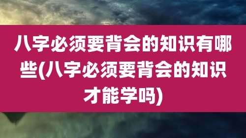 八字必须要背会的知识有哪些(八字必须要背会的知识才能学吗)