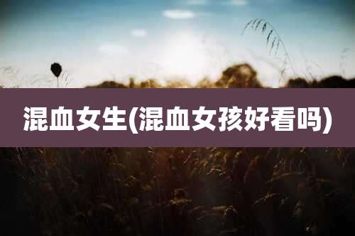 混血女生(混血女孩好看吗)