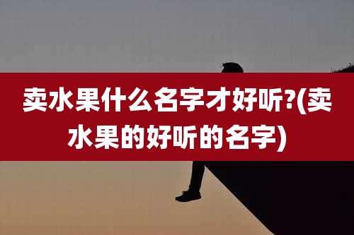 卖水果什么名字才好听?(卖水果的好听的名字)
