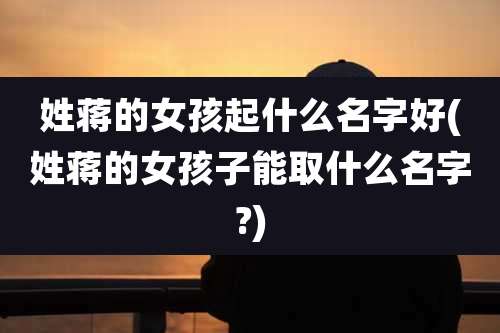 姓蒋的女孩起什么名字好(姓蒋的女孩子能取什么名字?)