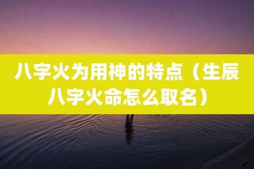 八字火为用神的特点（生辰八字火命怎么取名）