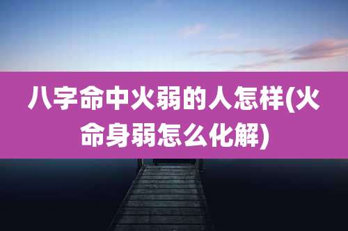 八字命中火弱的人怎样(火命身弱怎么化解)