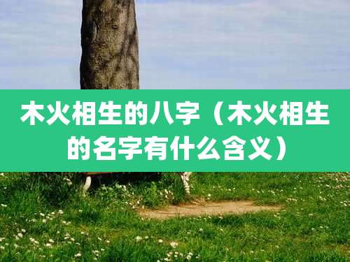 木火相生的八字(木火相生的名字有什么含义)