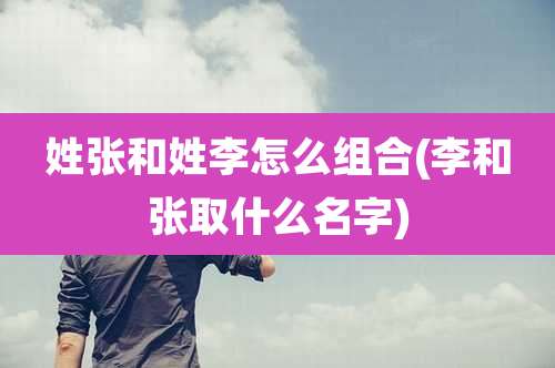 姓张和姓李怎么组合(李和张取什么名字)