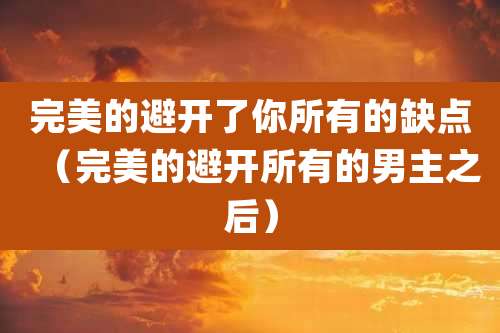 完美的避开了你所有的缺点（完美的避开所有的男主之后）