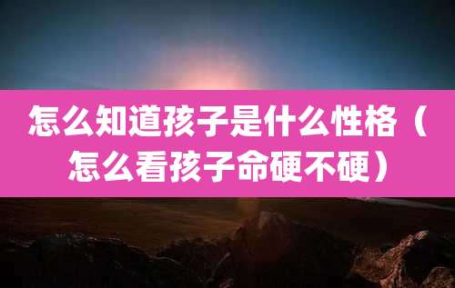怎么知道孩子是什么性格(怎么看孩子命硬不硬)