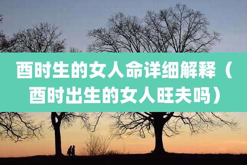 酉时生的女人命详细解释(酉时出生的女人旺夫吗)