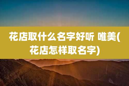 花店取什么名字好听 唯美(花店怎样取名字)