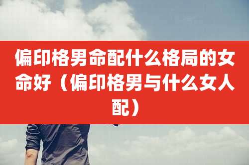 偏印格男命配什么格局的女命好(偏印格男与什么女人配)