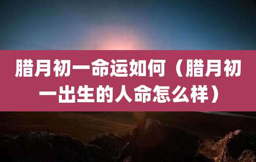 腊月初一命运如何(腊月初一出生的人命怎么样)