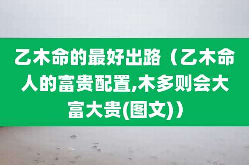 乙木命的最好出路(乙木命人的富贵配置,木多则会大富大贵(图文))