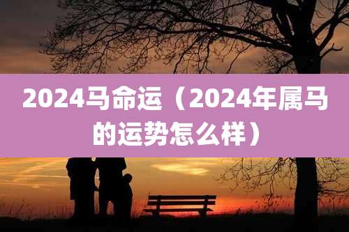 2024马命运（2024年属马的运势怎么样）