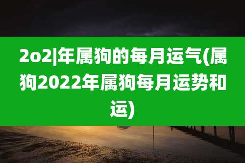2o2|年属狗的每月运气(属狗2022年属狗每月运势和运)