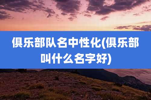 俱乐部队名中性化(俱乐部叫什么名字好)