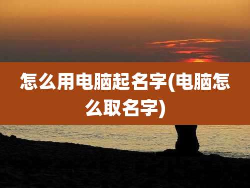 怎么用电脑起名字(电脑怎么取名字)