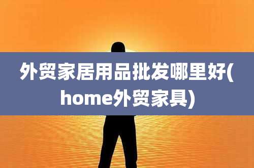 外贸家居用品批发哪里好(home外贸家具)