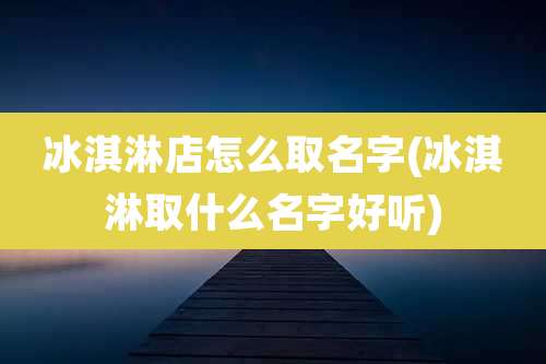 冰淇淋店怎么取名字(冰淇淋取什么名字好听)