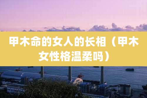 甲木命的女人的长相（甲木女性格温柔吗）