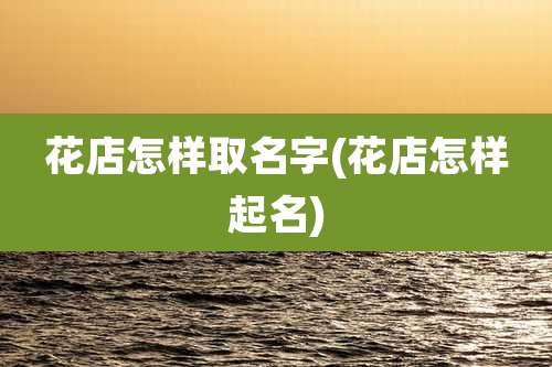 花店怎样取名字(花店怎样起名)